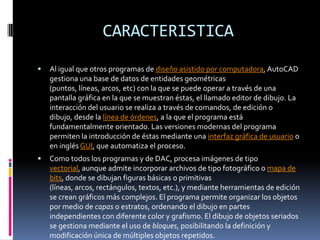 CARACTERISTICAAl igual que otros programas de diseño asistido por computadora, AutoCAD gestiona una base de datos de entidades geométricas (puntos, líneas, arcos, etc) con la que se puede operar a través de una pantalla gráfica en la que se muestran éstas, el llamado editor de dibujo. La interacción del usuario se realiza a través de comandos, de edición o dibujo, desde la línea de órdenes, a la que el programa está fundamentalmente orientado. Las versiones modernas del programa permiten la introducción de éstas mediante una interfaz gráfica de usuario o en inglés GUI, que automatiza el proceso.Como todos los programas y de DAC, procesa imágenes de tipo vectorial, aunque admite incorporar archivos de tipo fotográfico o mapa de bits, donde se dibujan figuras básicas o primitivas (líneas, arcos, rectángulos, textos, etc.), y mediante herramientas de edición se crean gráficos más complejos. El programa permite organizar los objetos por medio de capas o estratos, ordenando el dibujo en partes independientes con diferente color y grafismo. El dibujo de objetos seriados se gestiona mediante el uso de bloques, posibilitando la definición y modificación única de múltiples objetos repetidos.