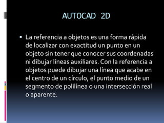 AUTOCAD 2D La referencia a objetos es una forma rápida de localizar con exactitud un punto en un objeto sin tener que conocer sus coordenadas ni dibujar líneas auxiliares. Con la referencia a objetos puede dibujar una línea que acabe en el centro de un círculo, el punto medio de un segmento de polilínea o una intersección real o aparente.