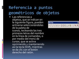 Referencia a puntos geométricos de objetosLas referencias a objetos, que se indican en la siguiente figura, pueden activarse seleccionándolas de la paleta de iconos, tecleando las tres primeras letras del nombre en la línea de comandos, o por medio del menú de cursor, que se activa oprimiendo y manteniendo así la tecla Shift, mientras se da clic con el botón derecho del ratón.