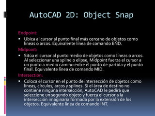AutoCAD 2D: ObjectSnapEndpoint:Ubica al cursor al punto final más cercano de objetos como líneas o arcos. Equivalente línea de comando END.Midpoint:Sitúa el cursor al punto medio de objetos como líneas o arcos. Al seleccionar una spline o elipse, Midpoint fuerza el cursor a un punto a medio camino entre el punto de partida y el punto final. Equivalente línea de comando MID.Intersection:Coloca el cursor en el punto de intersección de objetos como líneas, círculos, arcos y splines. Si el área de destino no contiene ninguna intersección, AutoCAD le pedirá que seleccione un segundo objeto y fuerza el cursor a la intersección imaginaria formada por la extensión de los objetos. Equivalente línea de comando INT.