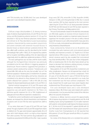 Suwarsa O, et al.
AsiaPacific
allergy
46 apallergy.orghttp://dx.doi.org/10.5415/apallergy.2016.6.1.43
with TEN (mortality rate, 36.36%) died. Five cases developed
sepsis and 2 cases developed respiratory failure.
DISCUSSION
SCAR are a major clinical problem [1, 3]. Among numerous
types of adverse drug hypersensitivity, SJS and TEN are the most
serious and life-threatening adverse reactions [1]. SJS was first
described in 1922 by two American physicians named Stevens
and Johnson [2, 9]. They described an acute mucocutaneous
syndrome characterized by severe purulent conjunctivitis
and severe stomatitis with extensive mucosal necrosis. It
became known as Stevens-Johnson syndrome (SJS) [2]. TEN,
also called Lyell’s syndrome, was first described by the Scottish
Dermatologist Alan Lyell in 1956 [2, 9]. He reported four patients
with an eruption resembling scalding of the skin objectively and
subjectively which he called toxic epidermal necrolysis or TEN [2].
The exact pathogenesis was not clear until the recent studies,
although Fas–Fas ligand (FasL) interaction was previously
considered to be the main effector in triggering apoptosis of
keratinocyte. Recent evidence suggested that granulysin, a
cytotoxic protein produced by cytotoxic T lymphocytes and
natural killer (NK) cells are the ones that actually “turn on” the
extensive apoptosis in keratinocytes [1]. Involvement of cytotoxic
T cells, tumor necrosis factor-alpha, and Fas-FasL interaction are
considered to be relevant to these diseases [4, 6]. A cytotoxic
protein released from cytotoxic T cells or NK cells are a key
mediator for disseminated keratinocyte death in SJS and TEN [1, 3].
Optimal medical management of SJS and TEN require early
diagnosis, immediate discontinuation of the causative drug(s),
supportive care, and specific treatment [2, 10]. There is no
definitive specific treatment for SJS or TEN. Establishment of
adequate and more effective treatment is needed [4, 6].
To clarify the current manifestations and management of these
diseases, we reviewed the clinical characteristics and treatments
of patients with SJS and TEN that were reported from 2009 to
2013.
In our series, there were 57 cases of SJS and TEN over 5-year
period. The ages of patients with SJS and TEN ranged from infants
to elderly [4, 6]. The ages were between approximately 20 to 29
years old in both diseases, which is as high as those reported
from other countries. The most common drug implicated in our
hospital was paracetamol (16.56%) and the other major causative
drugs were CBZ (7%), amoxicillin (5.73%), ibuprofen (4.46%),
rifampicin (3.18%), and trihexyphenidyl (3.18%). But in several
Asian countries, CBZ has been reported as the most common
culprit drug for SJS and TEN [3, 4, 6]. Strong association between
HLA-B*1502 and CBZ-induced SJS and TEN has been reported in
Han Chinese, Thai, Indian, and Malay patients [4, 6].
The use of corticosteroids is based on the idea that corticosteroids
can effectively suppress an excessive immune response [4, 6].
Steroid also has been accepted as a treatment option because it
suppresses the necrolytic process in the skin as well as internal
organs [9]. However, its use is still controversial for many years [4, 6,
10-12]. In our study, corticosteroid was administered in all patients
using intravenous dexamethasone.
Study conducted by Yamane et al. on 46 patients was
concluded that early treatment with corticosteroid reduced
morbidity and improved survival [4, 12]. Tripathi et al. [13] have
reported almost 99% recovery in patients of SJS treated with
steroid. Literature search has also revealed that corticosteroid
may show beneficial effect. TEN cases due to their antiapoptotic
effect on keratinocytes [10]. On the other hand, steroid use has
shown to decrease host resistance, prolong recovery, increases
morbidity, mortality, and complications [10, 12].
Many patients of SJS and TEN showed liver involvement and
other complications. Yamane et al. [4] reported that in both SJS
and TEN, hepatitis was the most common complication. There
24 cases of SJS (46.2%) and 41 cases of TEN (63.1%) had liver
involvement. The same result was reported in our study, that
liver involvement was the most common complication. This
study showed that SJS could cause more severe hepatitis (liver
involvement) than TEN and sepsis was more frequent in TEN.
Five cases developed sepsis and 2 cases developed
respiratory failure. All of these cases were treated with systemic
corticosteroids. It can be presumed that control of the infections
affects the outcome of treatment.
Cutaneous or allergic reactions account for approximately
14% of adverse drug reactions in hospital patients and 3% of all
disabling injuries during hospitalization [11]. An earlier treatment
with systemic corticosteroids could improve the disease outcome
[8, 11, 14]. Kim et al. [15] has reported 71 patients (85.4%) with SJS
and TEN treated with dexamethasone shown good outcomes.
Another study from Chantaphakul et al. [16] reported that
65% patients SJS and TEN gave beneficial effects of systemic
corticosteroids.
Our review of the literature led us to conclude that systemic
 