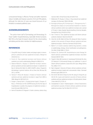 Corticosteroids in SJS and TEN patients
47apallergy.org http://dx.doi.org/10.5415/apallergy.2016.6.1.43
corticosteroid therapy is effective. Prompt and earlier treatment
reduce mortality and improve outcome of SJS and TEN patients,
although the selection of cases was biased because of our
limitation to evaluate published cases.
ACKNOWLEDGEMENTS
The author thank staff of Dermatology and Venereology, Dr.
Hasan Sadikin Hospital Bandung, especially Hendra Gunawan,
MD, PhD as the head of research division for the critical reading
and editing and the other members for helpful assistance.
REFERENCES
1.	 Chung WH, Hung SI. Genetic markers and danger signals in stevens-
johnson syndrome and toxic epidermal necrolysis. Allergol Int
2010;59:325-32.
2.	 French LE. Toxic epidermal necrolysis and Stevens Johnson
syndrome: our current understanding. Allergol Int 2006;55:9-16.
3.	 Valeyrie-Allanore L, Roujeau JC. Epidermal necrolysis (stevens-
johnson syndrome and toxic epidermal necrolysis). In: Goldsmith LA,
Katz SI, Gilchrest BA, Paller AS, Leffell D, Wolff K, editors. Fitzpatrick’s
dermatology in general medicine. 8th ed. New York: McGraw Hill;
2012. p. 439-48.
4.	 Yamane Y, Aihara M, Ikezawa Z. Analysis of Stevens-Johnson
syndrome and toxic epidermal necrolysis in Japan from 2000 to
2006. Allergol Int 2007;56:419-25.
5.	 Guegan S, Bastuji-Garin S, Poszepczynska-Guigne E, Roujeau JC,
Revuz J. Performance of the SCORTEN during the first five days of
hospitalization to predict the prognosis of epidermal necrolysis. J
Invest Dermatol 2006;126:272-6.
6.	 Verma R, Vasudevan B, Pragasam V. Severe cutaneous adverse drug
reactions. Med J Armed Forces India 2013;69:375-83.
7.	 Wolkenstein PE, Roujeau JC, Revuz J. Drug-induced toxic epidermal
necrolysis. Clin Dermatol 1998;16:399-408.
8.	 Roongpisuthipong W, Prompongsa S, Klangjareonchai T.
Retrospective analysis of corticosteroid treatment in Stevens-
Johnson syndrome and/or toxic epidermal necrolysis over a period
of 10 years in Vajira Hospital, Navamindradhiraj University, Bangkok.
Dermatol Res Pract 2014;2014:237821.
9.	 Harr T, French LE. Toxic epidermal necrolysis and Stevens-Johnson
syndrome. Orphanet J Rare Dis 2010;5:39.
10.	 Azfar NA, Zia MA, Malik LM, Khan AR, Jahangir M. Role of systemic
steroids in the outcome of Stevens-Johnson syndrome and toxic
epidermal necrolysis. J Pak Assoc Dermatol 2010;20:158-62.
11.	 Martin T, Li H. Severe cutaneous adverse drug reactions: a review
on epidemiology, etiology, clinical manifestation and pathogenesis.
Chin Med J (Engl) 2008;121:756-61.
12.	 Kardaun SH, Jonkman MF. Dexamethasone pulse therapy for
Stevens-Johnson syndrome/toxic epidermal necrolysis. Acta Derm
Venereol 2007;87:144-8.
13.	 Tripathi A, Ditto AM, Grammer LC, Greenberger PA, McGrath KG, Zeiss
CR, Patterson R. Corticosteroid therapy in an additional 13 cases of
Stevens-Johnson syndrome: a total series of 67 cases. Allergy Asthma
Proc 2000;21:101-5.
14.	 Rijal A, Agrawal S. Outcome of Stevens Johnson syndrome and toxic
epidermal necrolysis treated with corticosteroids. Indian J Dermatol
Venereol Leprol 2009;75:613-4.
15.	 Kim HI, Kim SW, Park GY, Kwon EG, Kim HH, Jeong JY, Chang HH, Lee
JM, Kim NS. Causes and treatment outcomes of Stevens-Johnson
syndrome and toxic epidermal necrolysis in 82 adult patients. Korean
J Intern Med 2012;27:203-10.
16.	 Chantaphakul H, Sanon T, Klaewsongkram J. Clinical characteristics
and treatment outcome of Stevens-Johnson syndrome and toxic
epidermal necrolysis. Exp Ther Med 2015;10:519-24.
 