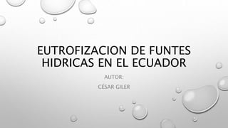 EUTROFIZACION DE FUNTES 
HIDRICAS EN EL ECUADOR 
AUTOR: 
CÉSAR GILER 
 