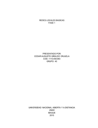 REDES LOCALES BASICAS
FASE 1
PRESENTADO POR:
CESAR AUGUSTO GIRALDO ORJUELA
COD. 1110.458.983
GRUPO: 40
UNIVERSIDAD NACIONAL ABIERTA Y A DISTANCIA
UNAD
IBAGUE
2015
 