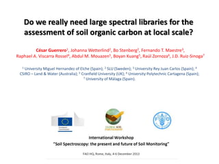 Do we really need large spectral libraries for the
assessment of soil organic carbon at local scale?
1 University Miguel Hernandez of Elche (Spain); 2 SLU (Sweden); 3 University Rey Juan Carlos (Spain); 4
CSIRO – Land & Water (Australia); 5 Cranfield University (UK); 6 University Polytechnic Cartagena (Spain);
7 University of Málaga (Spain).
César Guerrero1, Johanna Wetterlind2, Bo Stenberg2, Fernando T. Maestre3,
Raphael A. Viscarra Rossel4, Abdul M. Mouazen5, Boyan Kuang5, Raúl Zornoza6, J.D. Ruiz-Sinoga7
 