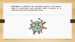 ● Diversidad: La utilidad de las tecnologías puede ser muy diversa,
desde la comunicación entre personas, hasta el proceso de la
información para crear informaciones nuevas.
 