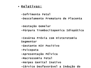 Relativas: -Sofrimento Fetal -Descolamento Prematuro de Placenta -Gestação Gemelar -Púrpura Trombocitopenica Idiopática -Cesárea Prévia com Histerotomia Segmentar -Gestante HIV Positivo -Psicopata -Apresentação Pélvica -Macrossomia Fetal -Herpes Genital Inativo -Cérvice Desfavorável a Indução do Parto 