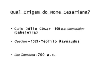 Qual Origem do Nome Cesariana ? Caio Júlio César  – 100 a.c.  caesariatus  ( cabeleira) Caedere  – 1583 -  Téofilo Raynaudus Lex Caesarea  -  700 a.c.   