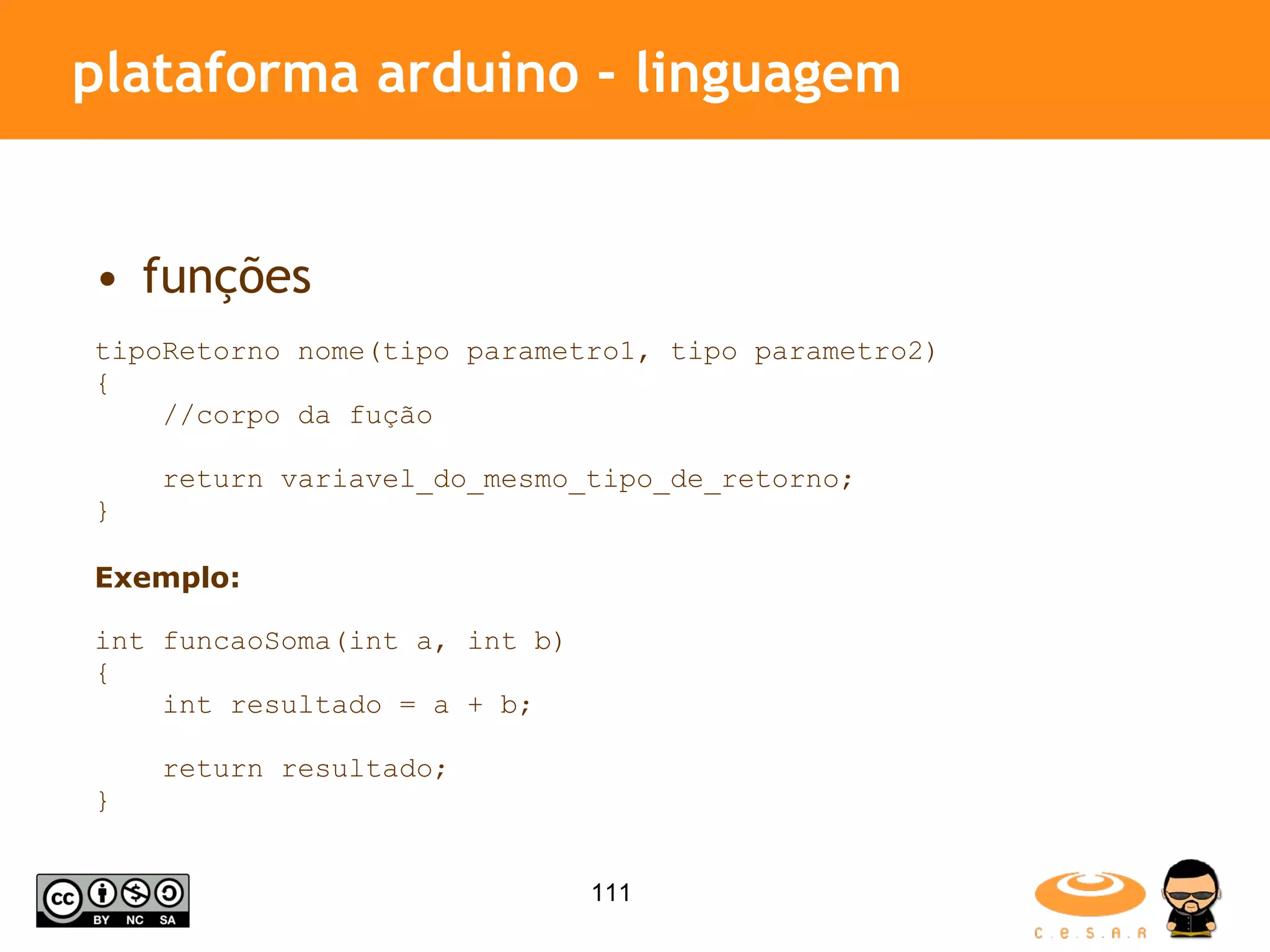 plataforma arduino - linguagem funções tipoRetorno nome(tipo parametro1, tipo parametro2) { //corpo da fução return variavel_do_mesmo_tipo_de_retorno; } Exemplo: int funcaoSoma(int a, int b) { int resultado = a + b; return resultado; } 
