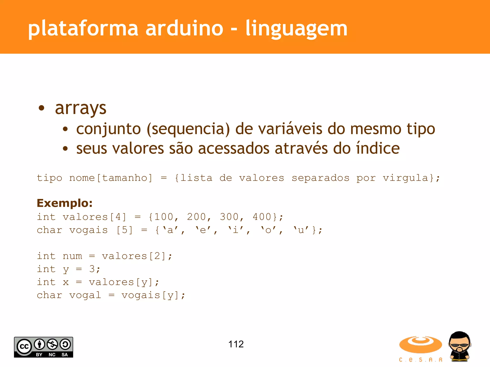 plataforma arduino - linguagem arrays conjunto (sequencia) de variáveis do mesmo tipo seus valores são acessados através do índice tipo nome[tamanho] = {lista de valores separados por virgula}; Exemplo: int valores[4] = {100, 200, 300, 400}; char vogais [5] = {‘a’, ‘e’, ‘i’, ‘o’, ‘u’}; int num = valores[2]; int y = 3; int x = valores[y]; char vogal = vogais[y]; 