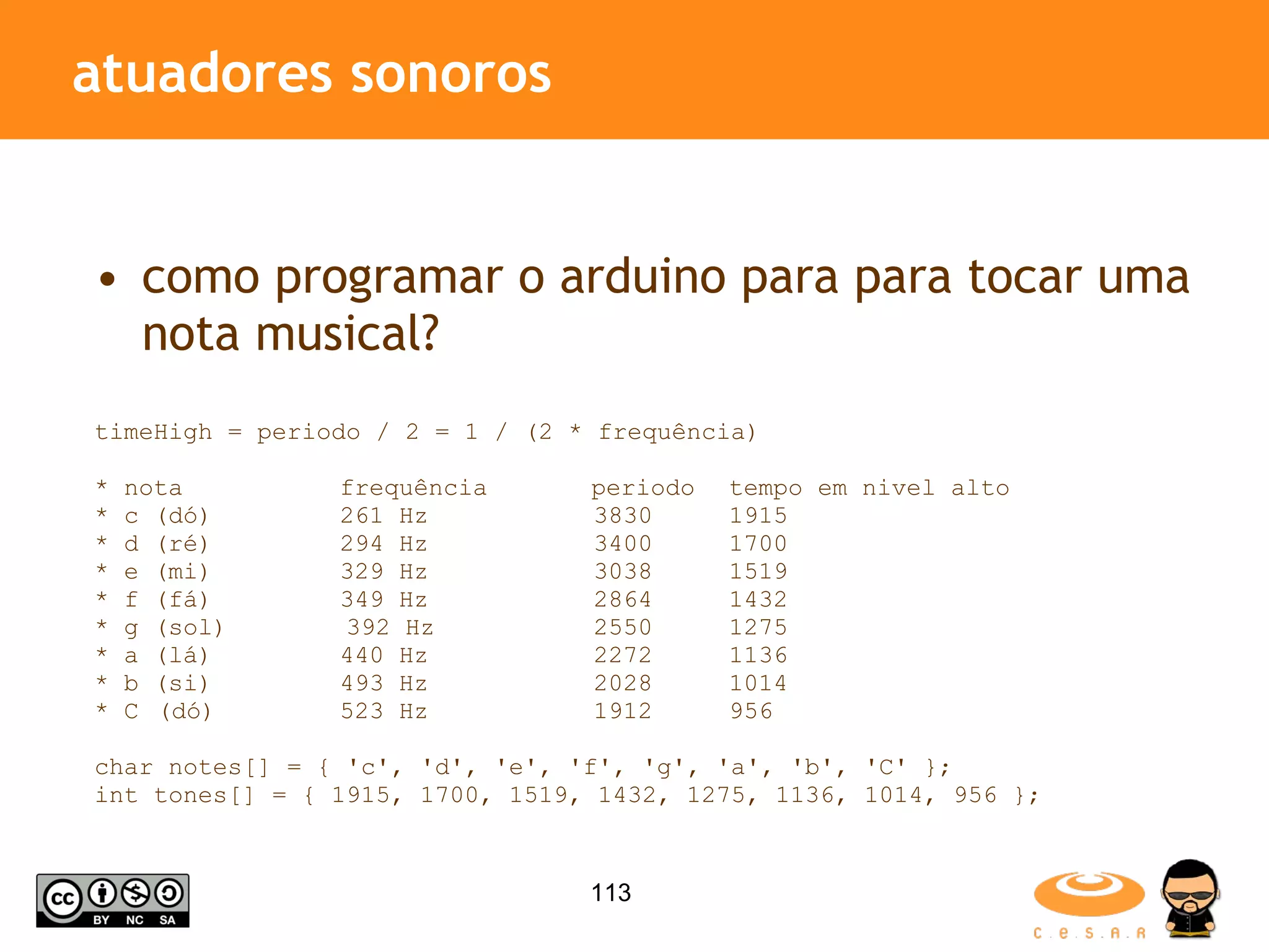 atuadores sonoros como programar o arduino para para tocar uma nota musical? timeHigh = periodo / 2 = 1 / (2 * frequência) * nota frequência periodo tempo em nivel alto * c (dó) 261 Hz 3830 1915 * d (ré) 294 Hz 3400 1700 * e (mi) 329 Hz 3038 1519 * f (fá) 349 Hz 2864 1432 * g (sol) 392 Hz 2550 1275 * a (lá) 440 Hz 2272 1136 * b (si) 493 Hz 2028 1014 * C (dó) 523 Hz 1912 956 char notes[] = { 'c', 'd', 'e', 'f', 'g', 'a', 'b', 'C' }; int tones[] = { 1915, 1700, 1519, 1432, 1275, 1136, 1014, 956 }; 