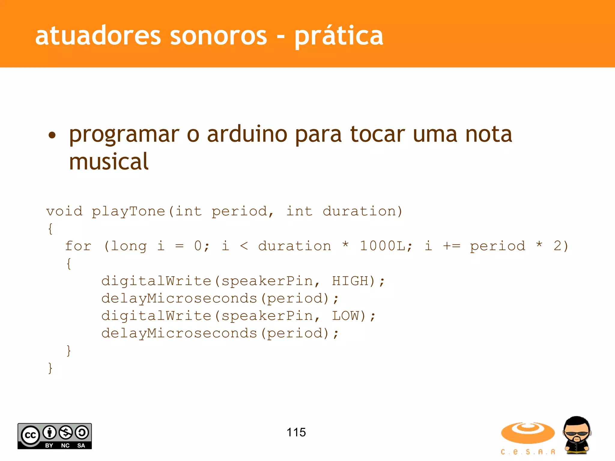 atuadores sonoros - prática programar o arduino para tocar uma nota musical void playTone(int period, int duration) { for (long i = 0; i < duration * 1000L; i += period * 2) { digitalWrite(speakerPin, HIGH); delayMicroseconds(period); digitalWrite(speakerPin, LOW); delayMicroseconds(period); } } 