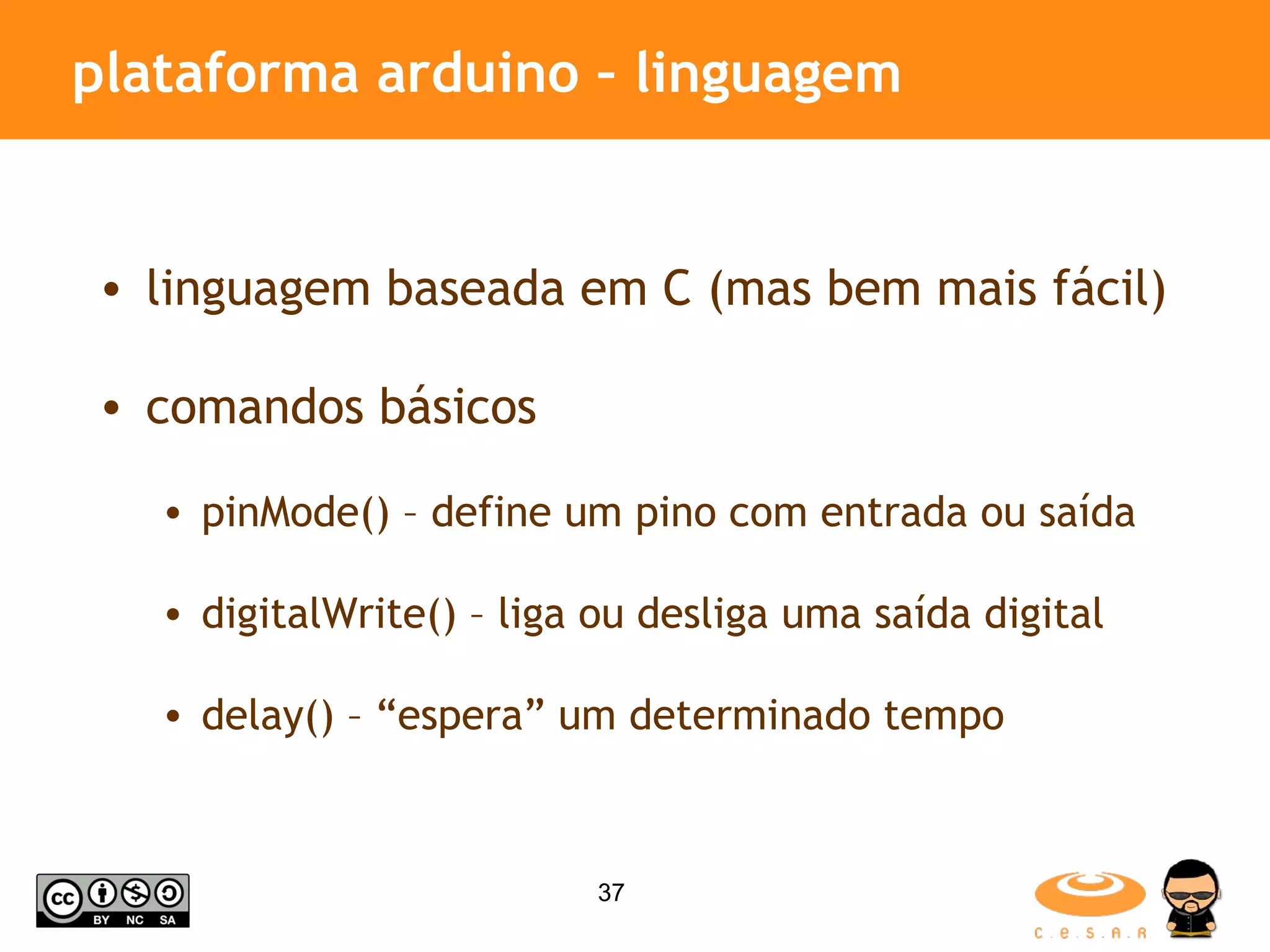 plataforma arduino – linguagem linguagem baseada em C (mas bem mais fácil) comandos básicos pinMode() – define um pino com entrada ou saída digitalWrite() – liga ou desliga uma saída digital delay() – “espera” um determinado tempo 
