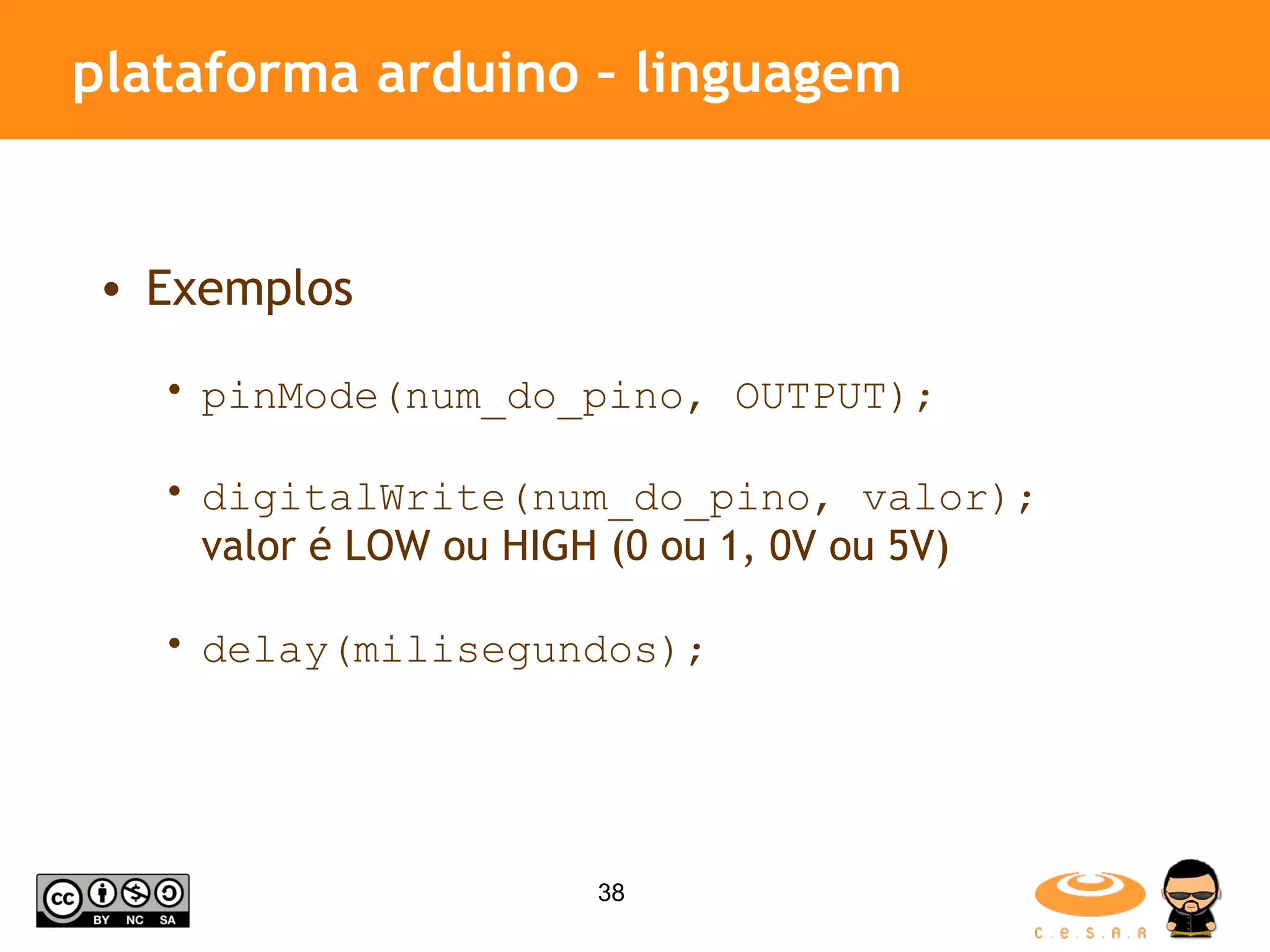 plataforma arduino – linguagem Exemplos pinMode(num_do_pino, OUTPUT); digitalWrite(num_do_pino, valor); valor é LOW ou HIGH (0 ou 1, 0V ou 5V) delay(milisegundos); 