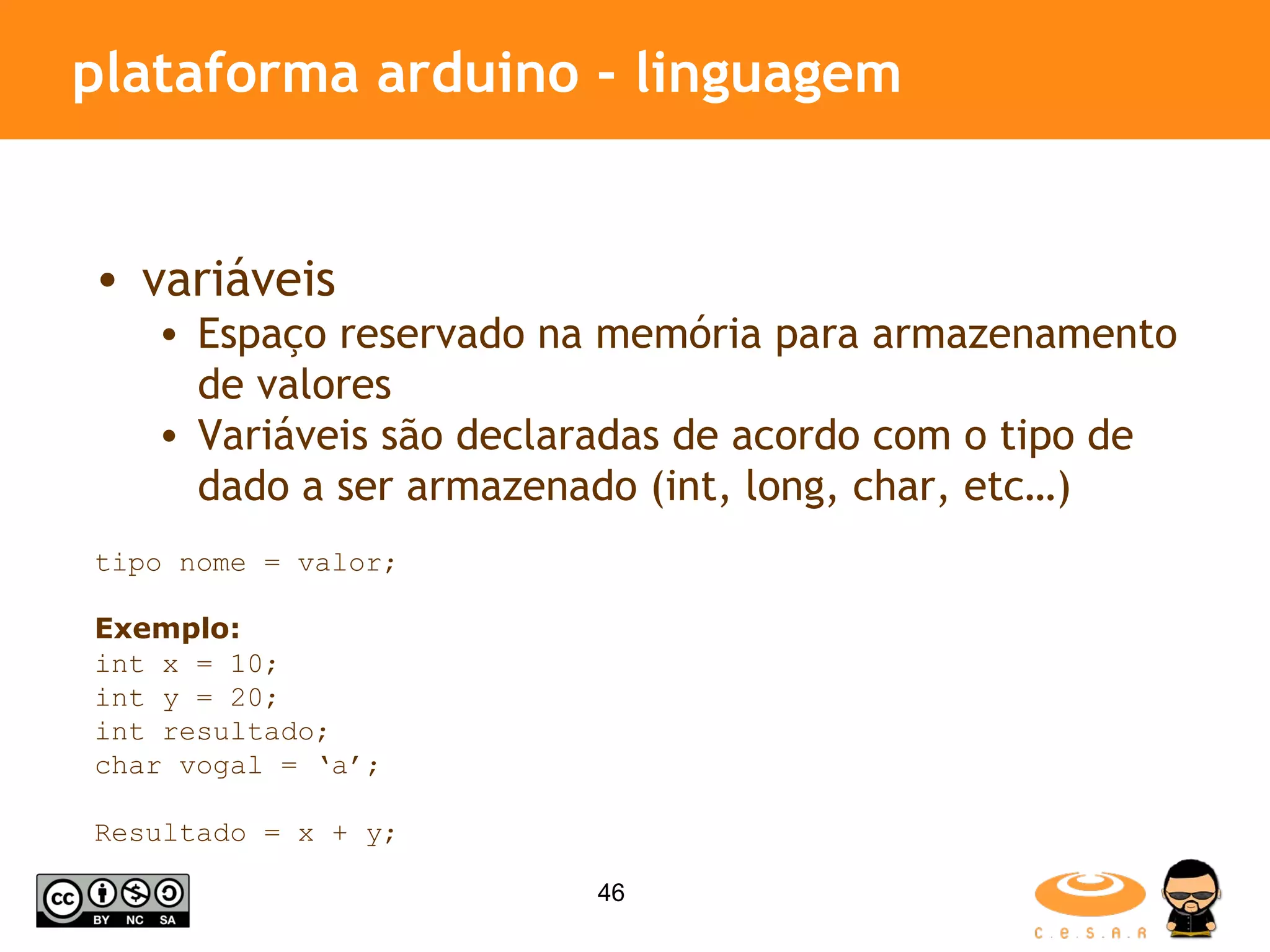 plataforma arduino - linguagem variáveis Espaço reservado na memória para armazenamento de valores Variáveis são declaradas de acordo com o tipo de dado a ser armazenado (int, long, char, etc…) tipo nome = valor; Exemplo: int x = 10; int y = 20; int resultado; char vogal = ‘a’; Resultado = x + y; 