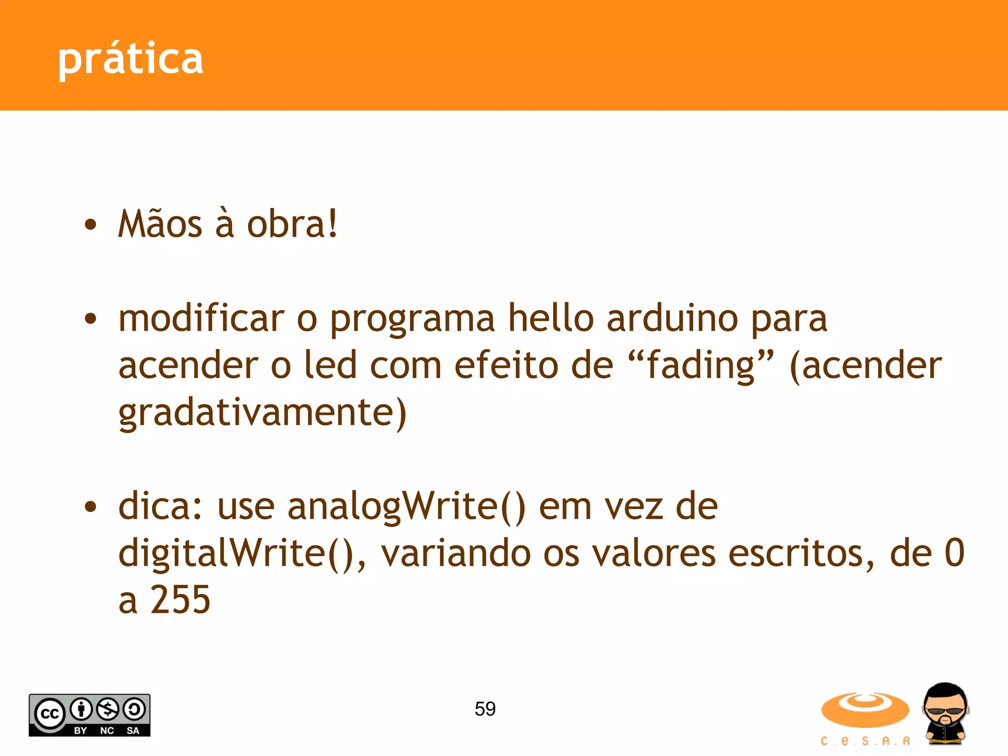 prática Mãos à obra! modificar o programa hello arduino para acender o led com efeito de “fading” (acender gradativamente) dica: use analogWrite() em vez de digitalWrite(), variando os valores escritos, de 0 a 255 
