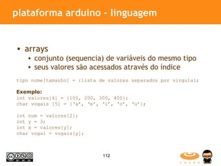 plataforma arduino - linguagem arrays conjunto (sequencia) de variáveis do mesmo tipo seus valores são acessados através do índice  tipo nome[tamanho] = {lista de valores separados por virgula}; Exemplo: int valores[4] = {100, 200, 300, 400}; char vogais [5] = {‘a’, ‘e’, ‘i’, ‘o’, ‘u’}; int num = valores[2]; int y = 3; int x = valores[y]; char vogal = vogais[y]; 