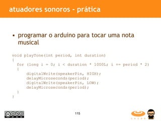 atuadores sonoros - prática programar o arduino para tocar uma nota musical void playTone(int period, int duration)  {  for (long i = 0; i < duration * 1000L; i += period * 2)  {  digitalWrite(speakerPin, HIGH);  delayMicroseconds(period);  digitalWrite(speakerPin, LOW);  delayMicroseconds(period);  } } 