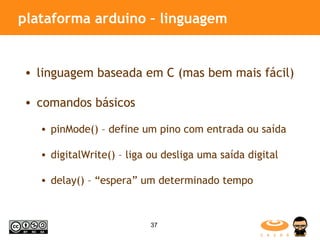 plataforma arduino – linguagem linguagem baseada em C (mas bem mais fácil) comandos básicos pinMode() – define um pino com entrada ou saída digitalWrite() – liga ou desliga uma saída digital delay() – “espera” um determinado tempo 