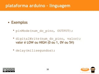 plataforma arduino – linguagem Exemplos pinMode(num_do_pino, OUTPUT); digitalWrite(num_do_pino, valor);  valor é LOW ou HIGH (0 ou 1, 0V ou 5V) delay(milisegundos); 