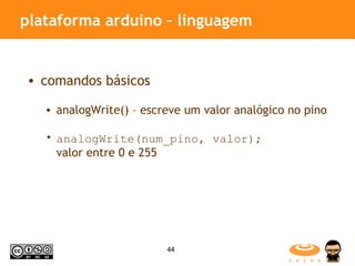 plataforma arduino – linguagem comandos básicos analogWrite() – escreve um valor analógico no pino analogWrite(num_pino, valor);   valor entre 0 e 255 