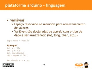 plataforma arduino - linguagem variáveis Espaço reservado na memória para armazenamento de valores  Variáveis são declaradas de acordo com o tipo de dado a ser armazenado (int, long, char, etc…) tipo nome = valor; Exemplo: int x = 10; int y = 20; int resultado; char vogal = ‘a’; Resultado = x + y; 