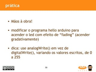 prática Mãos à obra! modificar o programa hello arduino para acender o led com efeito de “fading” (acender gradativamente) dica: use analogWrite() em vez de digitalWrite(), variando os valores escritos, de 0 a 255  