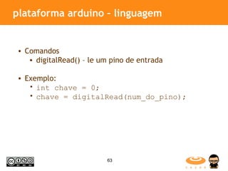 plataforma arduino – linguagem Comandos digitalRead() – le um pino de entrada Exemplo: int chave = 0; chave = digitalRead(num_do_pino);  