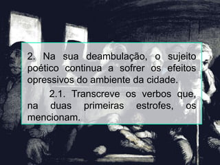 2. Na sua deambulação, o sujeito
poético continua a sofrer os efeitos
opressivos do ambiente da cidade.
2.1. Transcreve os verbos que,
na duas primeiras estrofes, os
mencionam.
 