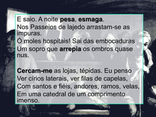 E saio. A noite pesa, esmaga.
Nos Passeios de lajedo arrastam-se as
impuras.
Ó moles hospitais! Sai das embocaduras
Um sopro que arrepia os ombros quase
nus.
Cercam-me as lojas, tépidas. Eu penso
Ver círios laterais, ver filas de capelas,
Com santos e fiéis, andores, ramos, velas,
Em uma catedral de um comprimento
imenso.
 