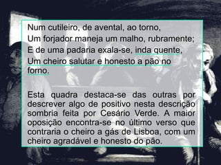Num cutileiro, de avental, ao torno,
Um forjador maneja um malho, rubramente;
E de uma padaria exala-se, inda quente,
Um cheiro salutar e honesto a pão no
forno.
Esta quadra destaca-se das outras por
descrever algo de positivo nesta descrição
sombria feita por Cesário Verde. A maior
oposição encontra-se no último verso que
contraria o cheiro a gás de Lisboa, com um
cheiro agradável e honesto do pão.
 