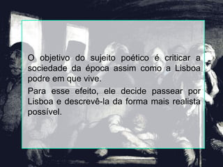 O objetivo do sujeito poético é criticar a
sociedade da época assim como a Lisboa
podre em que vive.
Para esse efeito, ele decide passear por
Lisboa e descrevê-la da forma mais realista
possível.
 