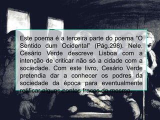 Este poema é a terceira parte do poema “O
Sentido dum Ocidental” (Pág.298). Nele,
Cesário Verde descreve Lisboa com a
intenção de criticar não só a cidade com a
sociedade. Com este livro, Cesário Verde
pretendia dar a conhecer os podres da
sociedade da época para eventualmente
retificar alguns pontos fracos da mesma.
 