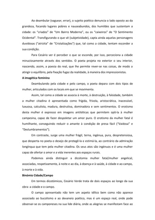 Ao deambular (vaguear, errar), o sujeito poético denuncia o lado oposto ao da
grandeza, focando lugares pobres e nauseabundos, dos humildes que sustentam a
cidade: os “criados” de “Um Bairro Moderno”, ou os “caixeiros” de “O Sentimento
Ocidental”. Transfigurando o que vê (subjetividade), capta ainda aquelas personagens
duvidosas (“atrizita” de “Cristalizações”) que, tal como a cidade, tentam esconder a
sua condição.
Para Cesário ver é perceber o que se esconde, por isso, perceciona a cidade
minuciosamente através dos sentidos. O poeta projeta no exterior o seu interior,
nascendo, assim, a poesia do real, que lhe permite rever-se nas coisas, de modo a
atingir o equilíbrio, pela fixação fugaz da realidade, à maneira dos impressionistas.
A imagética feminina
Deambulando pela cidade e pelo campo, o poeta depara com dois tipos de
mulher, articulados com os locais em que se movimenta.
Assim, tal como a cidade se associa à morte, à destruição, à falsidade, também
a mulher citadina é apresentada como frígida, frívola, aristocrática, inacessível,
luxuosa, calculista, madura, destrutiva, dominadora e sem sentimentos. O erotismo
desta mulher é expresso em imagens antitéticas que permitem opô-la à mulher
campesina, capaz de fazer despoletar um amor puro. O erotismo da mulher fatal é
humilhante, conseguindo reduzir o amante à condição de presa fácil (“Vaidosa” e
“Deslumbramentos”).
Em contraste, surge uma mulher frágil, terna, ingénua, pura, despretensiosa,
que desperta no poeta o desejo de protegê-la e estimá-la, ao contrário da admiração
longínqua que tem pela mulher citadina. Os seus atos são ingénuos e é uma mulher
capaz de ofertar o amor e a vida inerentes aos espaços rurais.
Podemos ainda distinguir a dicotomia mulher fatal/mulher angelical,
associadas, respetivamente, à noite e ao dia, à doença e à saúde, à cidade e ao campo,
à morte e à vida.
Binómio Cidade/Campo
Em termos dicotómicos, Cesário Verde trata de dois espaços ao longo da sua
obra: a cidade e o campo.
O campo apresentado não tem um aspeto idílico bem como não aparece
associado ao bucolismo e ao devaneio poético, mas é um espaço real, onde pode
observar-se os camponeses na sua lide diária, onde as alegrias se manifestam face ao
 