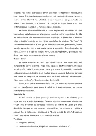 prazer da vida e onde as tristezas ocorrem quando os acontecimentos não seguem o
curso normal. É o dia a dia concreto, autêntico e real, de eleição do poeta. Ele associa
o campo à vida, à fertilidade, à vitalidade, ao rejuvenescimento porque nele não há a
miséria constrangedora, o sofrimento, a poluição, os exploradores e os ricos
pretensiosos que desprezam os humildes, típicos da cidade.
O campo confere-lhe liberdade, a cidade empareda-o, incomoda-o tal como
incomoda os trabalhadores que aí procuram encontrar melhores condições de vida.
Por se depararem com enormes dificuldades e injustiças, os pobres são os ricos aos
olhos de Cesário Verde. Há um tom irónico quando fala dos citadinos (“De Tarde”, “O
Sentimento dum Ocidental” e “Nós”) e um tom eufórico quando, por exemplo, fala dos
passeios campestres com a sua amada, sendo a terra-mãe a fonte inspiradora do
poeta. A cidade é o lugar de atração, moda, luxo, cosmopolitismo, que repulsa pela
doença, corrupção e aprisionamento da dor humana.
Questão Social
O poeta coloca-se ao lado dos desfavorecidos, dos injustiçados, dos
marginalizados (povo) e admira a força física, a pujança dos trabalhadores. Interessa-
se pelo conflito social do campo e da cidade, procurando documentá-lo e analisá-lo,
embora sem interferir. Cesário Verde focaliza, ainda, a anatomia do homem oprimido
pela cidade e a integração da realidade banal no mundo poético (“Contrariedades”,
“Num bairro moderno” e “O Sentimento dum Ocidental”).
Assim, a sua poesia tem uma intenção crítica, de análise social, comovendo-se
com os trabalhadores, com quem é solidário, e experimentando um grande
sentimento de decadência.
Deambulação
Cesário Verde é um poeta-pintor que capta as impressões da realidade que o
cerca com uma grande objetividade. É realista, atento a pormenores mínimos que
servem para transmitir as perceções sensoriais. Da cidade de Lisboa, por onde
deambula, descreve as ruas soturnas e melancólicas, com sombras e bulício, e
absorve--lhes a melancolia, a monotonia, o “desejo absurdo de sofrer”. Do campo,
canta a vida rústica, de canseiras, a sua vitalidade e saúde.
Temáticas
• Imagética feminina;
• Sentimento da humilhação ligado ao erotismo da “mulher fatal”;
 
