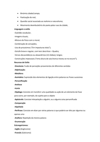 • Binómio cidade/campo;
• Poetização do real;
• Questão social associada ao realismo e naturalismo;
• Movimento deambulatório do poeta pelas ruas da cidade;
Linguagem e estilo
-Exatidão vocabular;
-Imagens visuais;
-Mistura do físico com o moral;
-Combinação de sensações;
-Uso de prosaísmos (“Em imposturas tolas”);
-Estrofe breve e regular, com teor descritivo – Quadra;
-Versos decassilábicos ou alexandrinos (12 sílabas), longos;
-Construções impessoais (“Uma alvura de saia branca moveu-se no escuro”);
Recursos de Estilo
-Sinestesia: Fusão de perceções provenientes de diferentes sentidos
-Adjetivação:
-Metáfora:
-Assíndeto: Supressão dos elementos de ligação entre palavras ou frases sucessivas
-Personificação
-Antítese
-Ironia
-Hipálage: Consiste em transferir uma qualidade ou ação de um elemento da frase
para outro, por exemplo, do sujeito para o objeto
-Apóstrofe: Consiste interpelação a alguém, ou a alguma coisa personificada
-Comparação
-Hipérbole
-Perífrase: Consiste em dizer por várias palavras o que poderia ser dito por algumas ou
apenas uma
-Anáfora: Repetição da mesma palavra
-Enumeração
Estrangeirismos:
-Inglês (Anglicismo)
-Francês (Galicismo)
 
