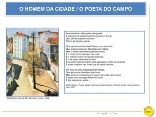 Português 11.º ano
O HOMEM DA CIDADE / O POETA DO CAMPO
Ao entardecer, debruçado pela janela,
E sabendo de soslaio que há campos em frente,
Leio até me arderem os olhos
O livro de Cesário Verde.
Que pena que tenho dele! Ele era um camponês
Que andava preso em liberdade pela cidade.
Mas o modo como olhava para as casas,
E o modo como reparava nas ruas,
E a maneira como dava pelas pessoas,
É o de quem olha para árvores,
E de quem desce os olhos pela estrada por onde vai andando
E anda a reparar nas flores que há pelos campos…
Por isso ele tinha aquela grande tristeza
Que ele nunca disse bem que tinha,
Mas andava na cidade como quem não anda pelo campo
E triste como esmagar flores em livros
E pôr plantas em jarros…
Alberto Caeiro , Poesia, edição de Fernando Cabral Martins e Richard Zenith, Lisboa, Assírio &
Alvim, 2001
| Abel Manta, Rua de São Bernardo, Lisboa, 1928
 