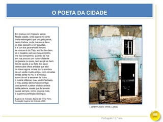 Português 11.º ano
O POETA DA CIDADE
Em Lisboa com Cesário Verde
Nesta cidade, onde agora me sinto
mais estrangeiro que um gato persa;
nesta Lisboa, onde mansos e lisos
os dias passam a ver gaivotas,
e a cor dos jacarandás floridos
se mistura à do Tejo, em flor também;
só o Cesário vem ao meu encontro,
me faz companhia, quando de rua
em rua procuro um rumor distante
de passos ou aves, nem eu já sei bem.
Só ele ajusta a luz feliz dos seus
versos aos olhos ardidos que são
os meus agora; só ele traz a sombra
de um verão muito antigo, com corvetas
lentas ainda no rio, e a música,
sumo do sol a escorrer da boca,
ó minha infância, meu jardim fechado,
ó meu poeta, talvez fosse contigo
que aprendi a pesar sílaba a sílaba
cada palavra, essas que tu levaste
quase sempre, como poucos mais,
à suprema perfeição da língua.
Eugénio de Andrade, Escrita da Terra, Porto,
Fundação Eugénio de Andrade, 2000
| Jardim Cesário Verde, Lisboa.
 