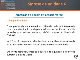 O imaginário épico
O seu poema «O sentimento dum ocidental» pode ser interpretado
como uma atualização da viagem marítima, na medida em que são
evocadas as «crónicas navais» e episódios épicos da História de
Portugal.
Na 1.a secção do poema, «Ave-Marias», a questão épica é relevada
na evocação das “crónicas navais” e nas referências marítimas.
Em «Noite fechada», evoca-se a questão da Inquisição, o «épico de
outrora» e a Idade Média.
Síntese da unidade 6
Temáticas da poesia de Cesário Verde
 