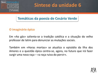O imaginário épico
Em «Ao gás» salienta-se a tradição católica e a situação do velho
professor de latim para denunciar as mutações sociais.
Também em «Horas mortas» se atualiza o episódio da Ilha dos
Amores e a questão épica centra-se, agora, no futuro que irá fazer
surgir uma nova raça – «a raça ruiva do porvir».
Síntese da unidade 6
Temáticas da poesia de Cesário Verde
 