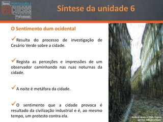 O Sentimento dum ocidental
Resulta do processo de investigação de
Cesário Verde sobre a cidade.
Regista as perceções e impressões de um
observador caminhando nas ruas noturnas da
cidade.
A noite é metáfora da cidade.
O sentimento que a cidade provoca é
resultado da civilização industrial e é, ao mesmo
tempo, um protesto contra ela.
Síntese da unidade 6
Noite de verão, c. 1900, Eugène
Jansson, coleção privada.
 