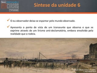 O eu-observador deixa-se espantar pelo mundo observado.
Apresenta o ponto de vista de um transeunte que observa e que se
exprime através de um lirismo anti-declamatório, embora envolvido pela
realidade que o rodeia.
Estação de caminhos de ferro sul e sueste,
c. 1910, Alberto Sousa
Síntese da unidade 6
 