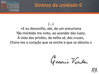 Síntese da unidade 6
(...)
«E eu desconfio, até, de um aneurisma
Tão mórbido me sinto, ao acender das luzes;
À vista das prisões, da velha sé, das cruzes,
Chora-me o coração que se enche e que se abisma.»
 