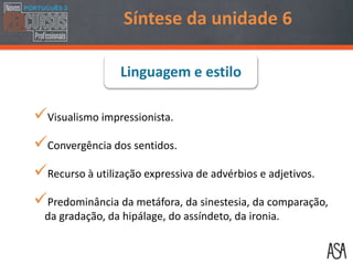 Visualismo impressionista.
Convergência dos sentidos.
Recurso à utilização expressiva de advérbios e adjetivos.
Predominância da metáfora, da sinestesia, da comparação,
da gradação, da hipálage, do assíndeto, da ironia.
Linguagem e estilo
Síntese da unidade 6
 
