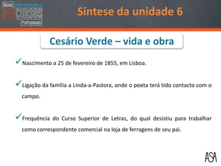 Nascimento a 25 de fevereiro de 1855, em Lisboa.
Ligação da família a Linda-a-Pastora, onde o poeta terá tido contacto com o
campo.
Frequência do Curso Superior de Letras, do qual desistiu para trabalhar
como correspondente comercial na loja de ferragens de seu pai.
Síntese da unidade 6
Cesário Verde – vida e obra
 