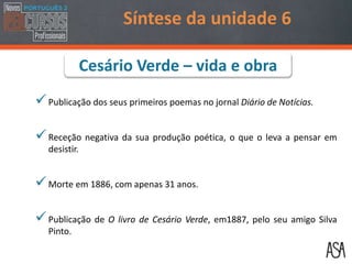 Publicação dos seus primeiros poemas no jornal Diário de Notícias.
Receção negativa da sua produção poética, o que o leva a pensar em
desistir.
Morte em 1886, com apenas 31 anos.
Publicação de O livro de Cesário Verde, em1887, pelo seu amigo Silva
Pinto.
Síntese da unidade 6
Cesário Verde – vida e obra
 