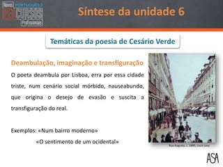Síntese da unidade 6
Deambulação, imaginação e transfiguração
O poeta deambula por Lisboa, erra por essa cidade
triste, num cenário social mórbido, nauseabundo,
que origina o desejo de evasão e suscita a
transfiguração do real.
Exemplos: «Num bairro moderno»
«O sentimento de um ocidental» Rua Augusta, c. 1890, Louis Levy
Temáticas da poesia de Cesário Verde
 