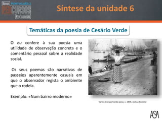 O eu confere à sua poesia uma
utilidade de observação concreta e o
comentário pessoal sobre a realidade
social.
Os seus poemas são narrativas de
passeios aparentemente casuais em
que o observador regista o ambiente
que o rodeia.
Exemplo: «Num bairro moderno»
Síntese da unidade 6
Varina transportando peixe, c. 1909, Joshua Benoliel
Temáticas da poesia de Cesário Verde
 