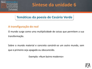 A transfiguração do real
O mundo surge como uma multiplicidade de coisas que permitem a sua
transformação.
Sobre o mundo material e concreto constrói-se um outro mundo, sem
que o primeiro seja apagado ou obscurecido.
Exemplo: «Num bairro moderno»
Síntese da unidade 6
Temáticas da poesia de Cesário Verde
 