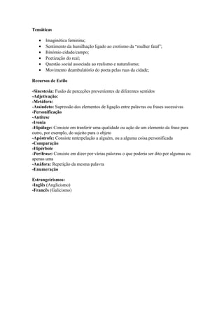 Temáticas
• Imaginética feminina;
• Sentimento da humilhação ligado ao erotismo da “mulher fatal”;
• Binómio cidade/campo;
• Poetização do real;
• Questão social associada ao realismo e naturalismo;
• Movimento deambulatório do poeta pelas ruas da cidade;
Recursos de Estilo
-Sinestesia: Fusão de perceções provenientes de diferentes sentidos
-Adjetivação:
-Metáfora:
-Assindeto: Supressão dos elementos de ligação entre palavras ou frases sucessivas
-Personificação
-Antítese
-Ironia
-Hipálage: Consiste em tranferir uma qualidade ou ação de um elemento da frase para
outro, por exemplo, do sujeito para o objeto
-Apóstrofe: Consiste nnterpelação a alguém, ou a alguma coisa personificada
-Comparação
-Hipérbole
-Perífrase: Consiste em dizer por várias palavras o que poderia ser dito por algumas ou
apenas uma
-Anáfora: Repetição da mesma palavra
-Enumeração
Estrangeirismos:
-Inglês (Anglicismo)
-Francês (Galicismo)
 